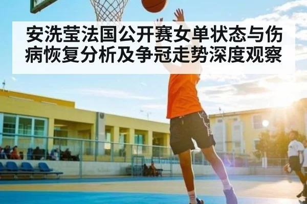 安洗莹法国公开赛女单状态与伤病恢复分析及争冠走势深度观察